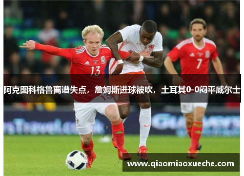 阿克图科格鲁离谱失点，詹姆斯进球被吹，土耳其0-0闷平威尔士
